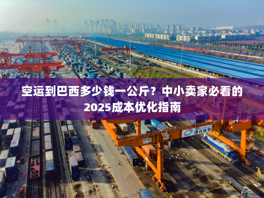 空运到巴西多少钱一公斤？中小卖家必看的2025成本优化指南