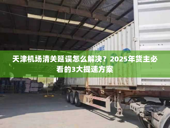 天津机场清关延误怎么解决?2025年货主必看的3大提速方案 天津机场清关延误怎么解决?2025年货主必看的3大提速方案
