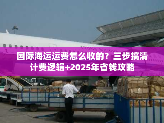 国际海运运费怎么收的？三步搞清计费逻辑+2025年省钱攻略