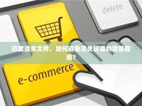 印度清关文件,如何避免清关延误的完整指南? 印度清关文件,如何避免清关延误的完整指南?