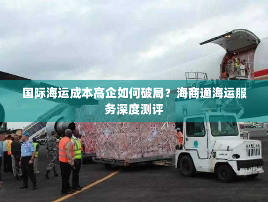 国际海运成本高企如何破局?海商通海运服务深度测评 国际海运成本高企如何破局?海商通海运服务深度测评