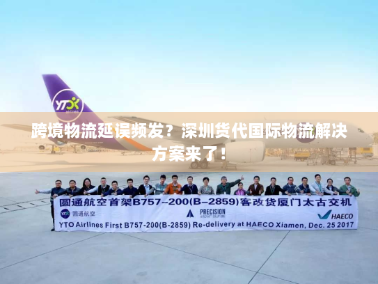 跨境物流延误频发？深圳货代国际物流解决方案来了！