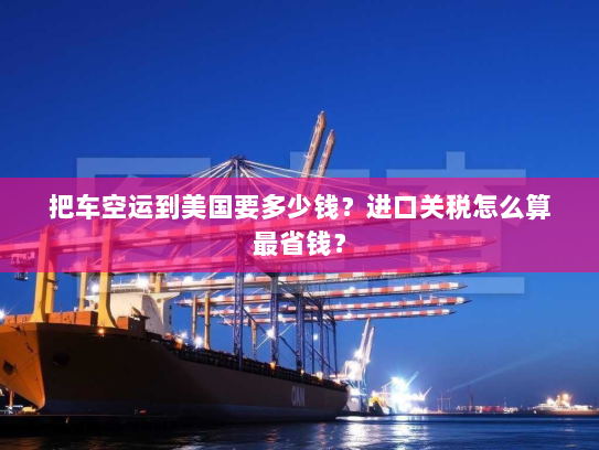 把车空运到美国要多少钱?进口关税怎么算最省钱? 把车空运到美国要多少钱?进口关税怎么算最省钱?