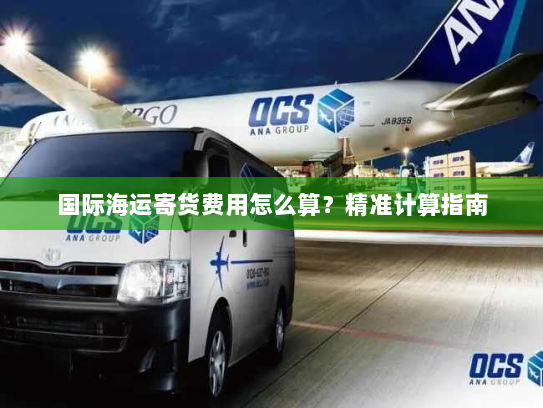 国际海运寄货费用怎么算?精准计算指南 国际海运寄货费用怎么算?精准计算指南