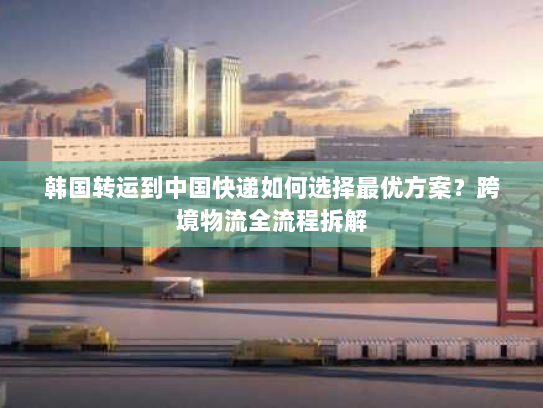 韩国转运到中国快递如何选择最优方案？跨境物流全流程拆解