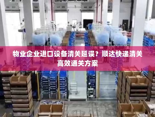 物业企业进口设备清关延误？顺达快递清关高效通关方案