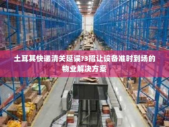 土耳其快递清关延误?3招让设备准时到场的物业解决方案 土耳其快递清关延误?3招让设备准时到场的物业解决方案