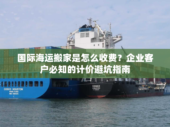 国际海运搬家是怎么收费？企业客户必知的计价避坑指南