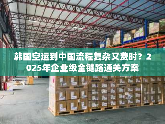 韩国空运到中国流程复杂又费时？2025年企业级全链路通关方案