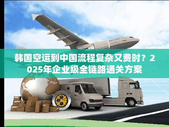 韩国空运到中国流程复杂又费时？2025年企业级全链路通关方案
