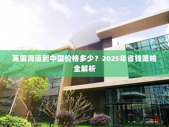 英国海运到中国价格多少?2025年省钱策略全解析 英国海运到中国价格多少?2025年省钱策略全解析