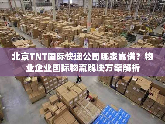 北京TNT国际快递公司哪家靠谱?物业企业国际物流解决方案解析 北京TNT国际快递公司哪家靠谱?物业企业国际物流解决方案解析