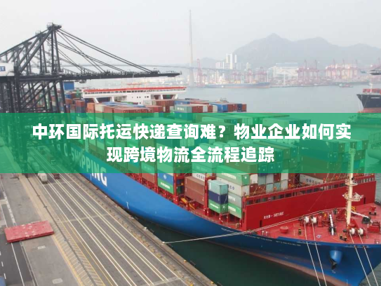 中环国际托运快递查询难?物业企业如何实现跨境物流全流程追踪 中环国际托运快递查询难?物业企业如何实现跨境物流全流程追踪