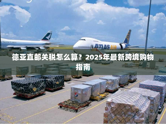 德亚直邮关税怎么算?2025年最新跨境购物指南 德亚直邮关税怎么算?2025年最新跨境购物指南