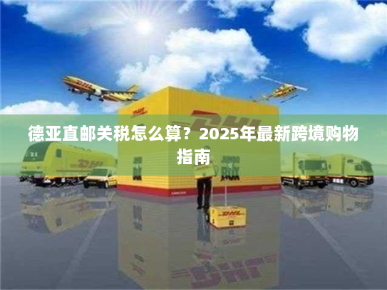 德亚直邮关税怎么算?2025年最新跨境购物指南 德亚直邮关税怎么算?2025年最新跨境购物指南