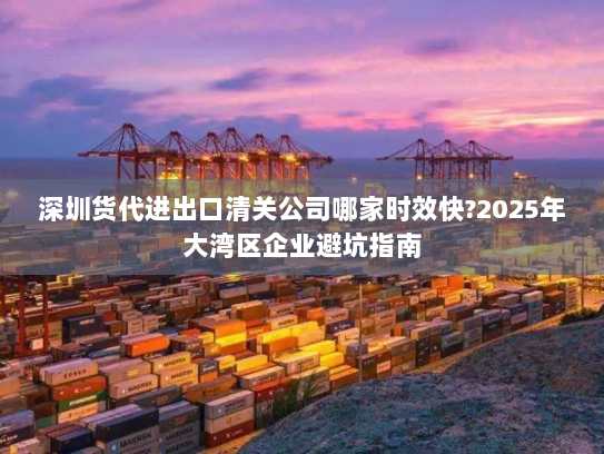 深圳货代进出口清关公司哪家时效快?2025年大湾区企业避坑指南
