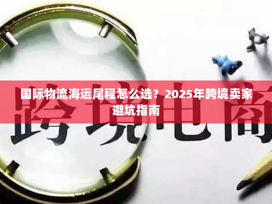 国际物流海运尾程怎么选?2025年跨境卖家避坑指南 国际物流海运尾程怎么选?2025年跨境卖家避坑指南