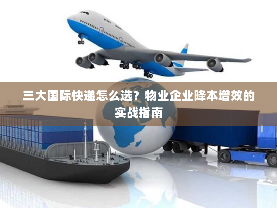 三大国际快递怎么选?物业企业降本增效的实战指南 三大国际快递怎么选?物业企业降本增效的实战指南
