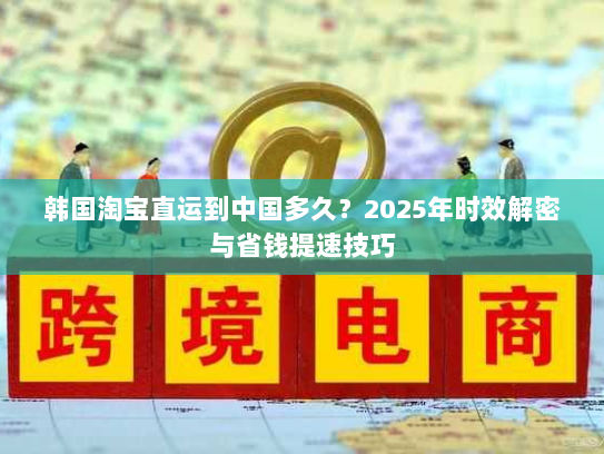 韩国淘宝直运到中国多久?2025年时效解密与省钱提速技巧 韩国淘宝直运到中国多久?2025年时效解密与省钱提速技巧
