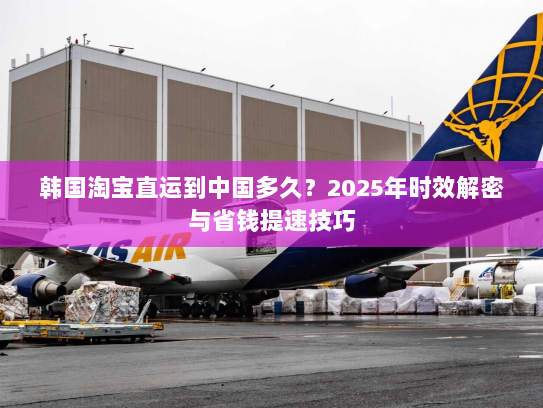 韩国淘宝直运到中国多久?2025年时效解密与省钱提速技巧 韩国淘宝直运到中国多久?2025年时效解密与省钱提速技巧