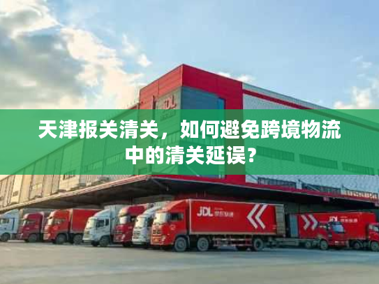 天津报关清关,如何避免跨境物流中的清关延误? 天津报关清关,如何避免跨境物流中的清关延误?