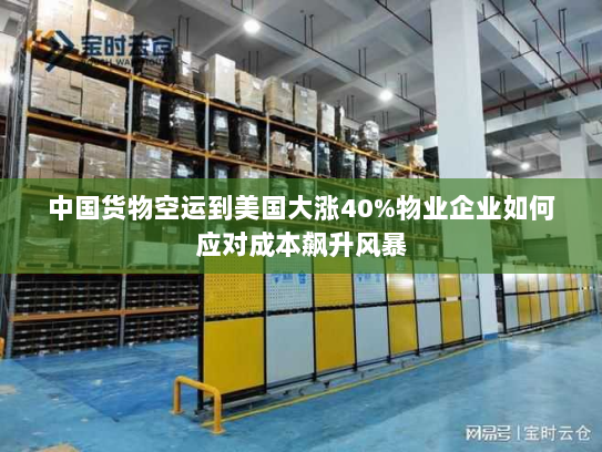 中国货物空运到美国大涨40%物业企业如何应对成本飙升风暴 中国货物空运到美国大涨40%物业企业如何应对成本飙升风暴
