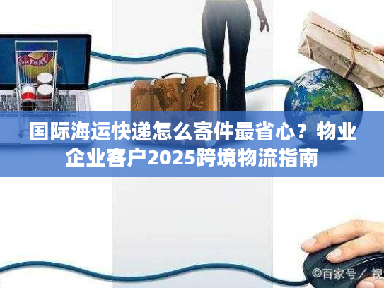 国际海运快递怎么寄件最省心?物业企业客户2025跨境物流指南 国际海运快递怎么寄件最省心?物业企业客户2025跨境物流指南