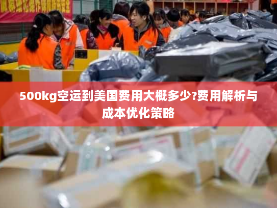 500kg空运到美国费用大概多少?费用解析与成本优化策略 500kg空运到美国费用大概多少?费用解析与成本优化策略