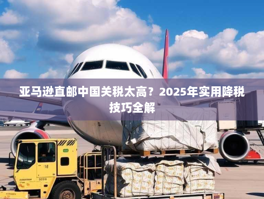 亚马逊直邮中国关税太高?2025年实用降税技巧全解 亚马逊直邮中国关税太高?2025年实用降税技巧全解