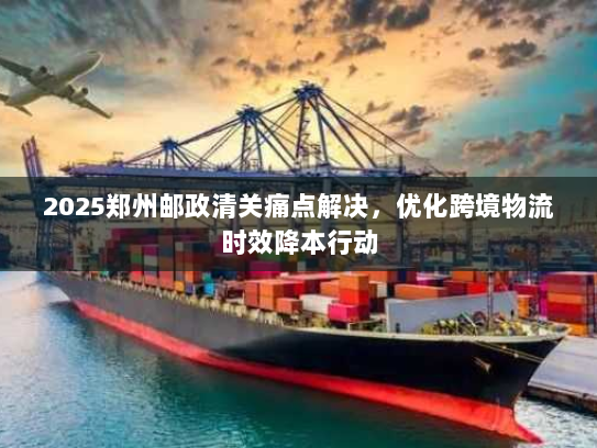 2025郑州邮政清关痛点解决，优化跨境物流时效降本行动