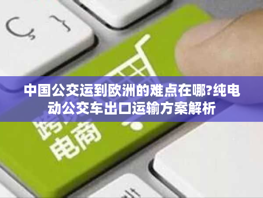 中国公交运到欧洲的难点在哪?纯电动公交车出口运输方案解析