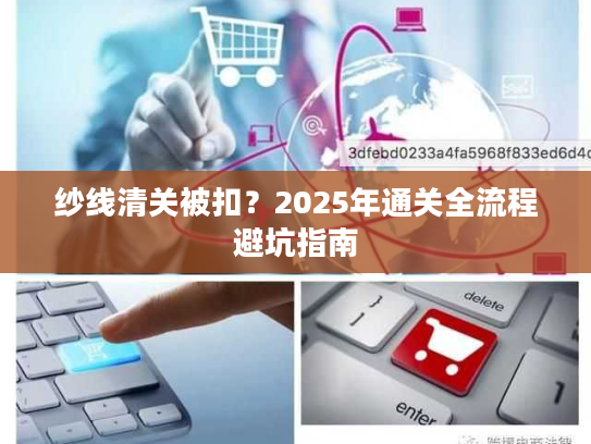纱线清关被扣?2025年通关全流程避坑指南 纱线清关被扣?2025年通关全流程避坑指南