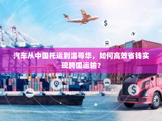 汽车从中国托运到温哥华，如何高效省钱实现跨国运输？