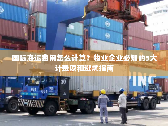 国际海运费用怎么计算?物业企业必知的5大计费项和避坑指南 国际海运费用怎么计算?物业企业必知的5大计费项和避坑指南