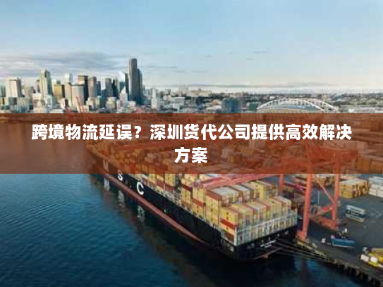 跨境物流延误？深圳货代公司提供高效解决方案