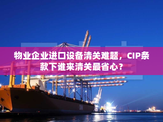 物业企业进口设备清关难题,CIP条款下谁来清关最省心? 物业企业进口设备清关难题,CIP条款下谁来清关最省心?