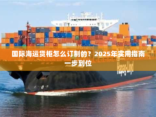 国际海运货柜怎么订制的?2025年实用指南一步到位 国际海运货柜怎么订制的?2025年实用指南一步到位