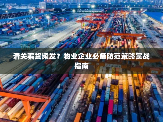 清关骗货频发?物业企业必备防范策略实战指南 清关骗货频发?物业企业必备防范策略实战指南