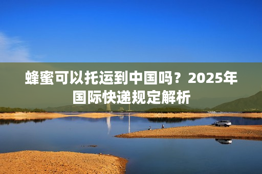 蜂蜜可以托运到中国吗？2025年国际快递规定解析