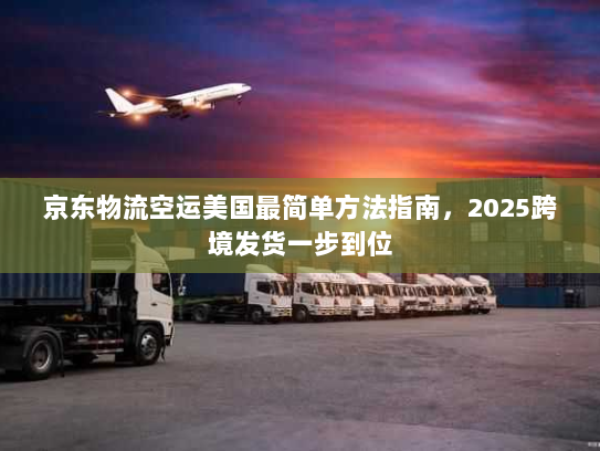 京东物流空运美国最简单方法指南，2025跨境发货一步到位
