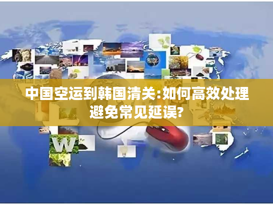 中国空运到韩国清关:如何高效处理避免常见延误?
