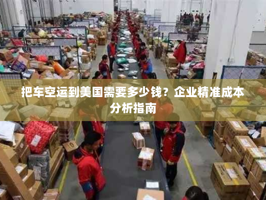 把车空运到美国需要多少钱?企业精准成本分析指南 把车空运到美国需要多少钱?企业精准成本分析指南