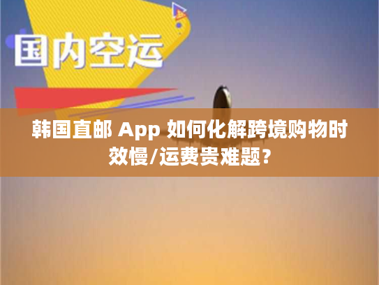 韩国直邮 App 如何化解跨境购物时效慢/运费贵难题？