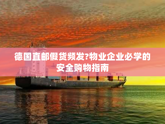 德国直邮假货频发?物业企业必学的安全购物指南