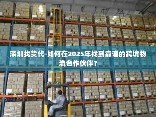 深圳找货代-如何在2025年找到靠谱的跨境物流合作伙伴? 深圳找货代-如何在2025年找到靠谱的跨境物流合作伙伴?