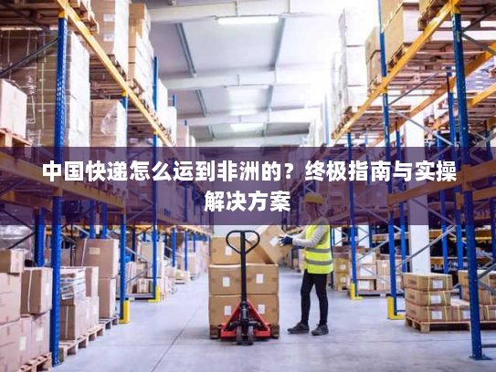 中国快递怎么运到非洲的？终极指南与实操解决方案