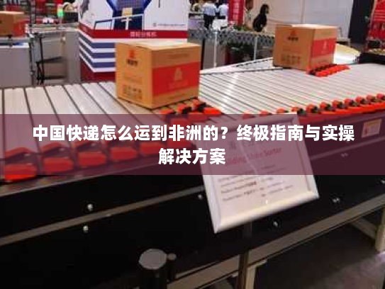 中国快递怎么运到非洲的？终极指南与实操解决方案