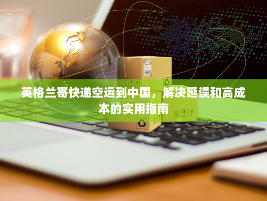 英格兰寄快递空运到中国,解决延误和高成本的实用指南 英格兰寄快递空运到中国,解决延误和高成本的实用指南