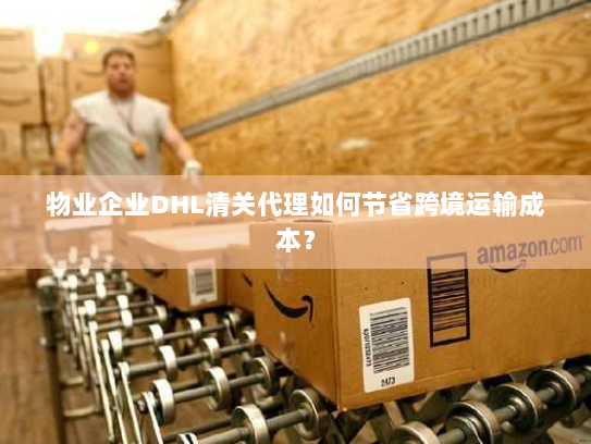 物业企业DHL清关代理如何节省跨境运输成本？