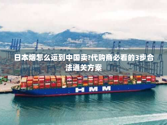日本烟怎么运到中国卖?代购商必看的3步合法通关方案